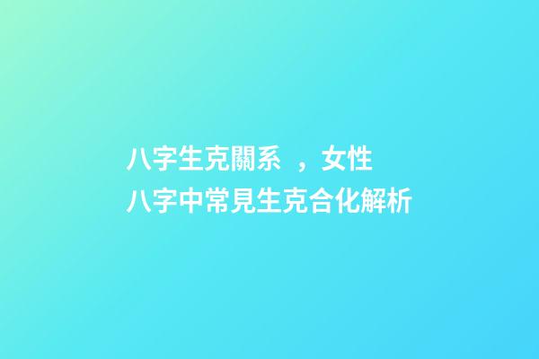 八字生克關系，女性八字中常見生克合化解析-第1張-觀點-玄機派